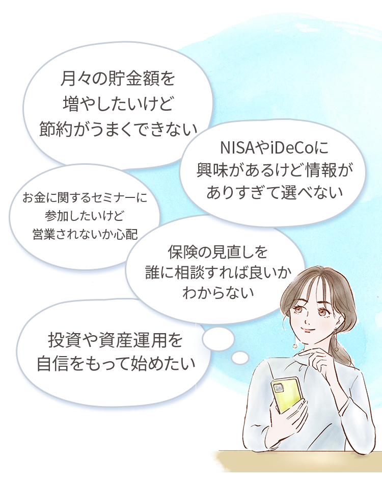 月々の貯金額を増やしたいけど節約がうまくできない・NISAやIDeCoに興味があるけど情報がありすぎて選べない・お金に関するセミナーに参加したいけど営業されないか心配・保険の見直しを誰に相談すれば良いかわからない・投資や資産運用を自信をもって始めたい