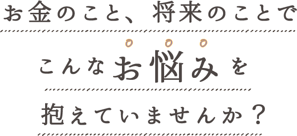 お金のこと、将来のことでこんなお悩みを抱えていませんか？